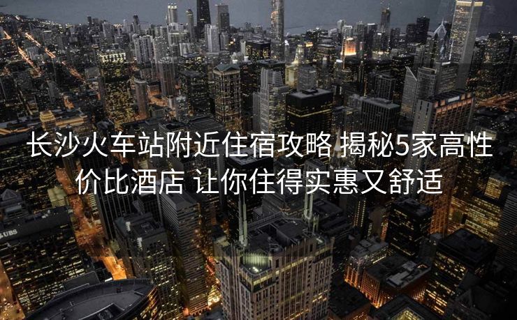 长沙火车站附近住宿攻略 揭秘5家高性价比酒店 让你住得实惠又舒适