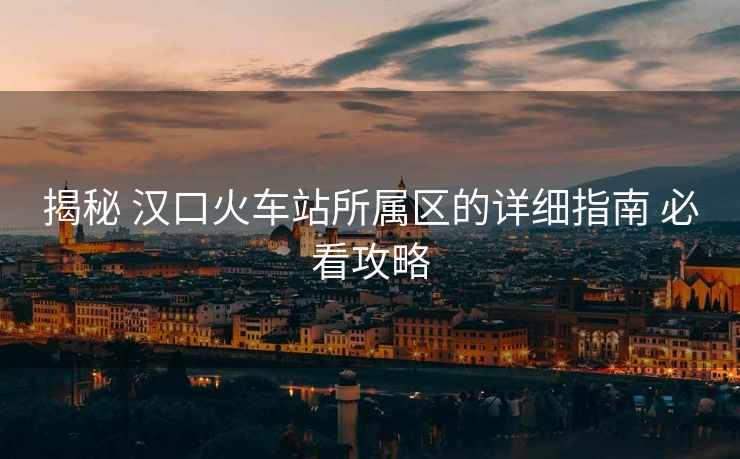 揭秘 汉口火车站所属区的详细指南 必看攻略 揭秘 汉口火车站所属区的详细指南 必看攻略