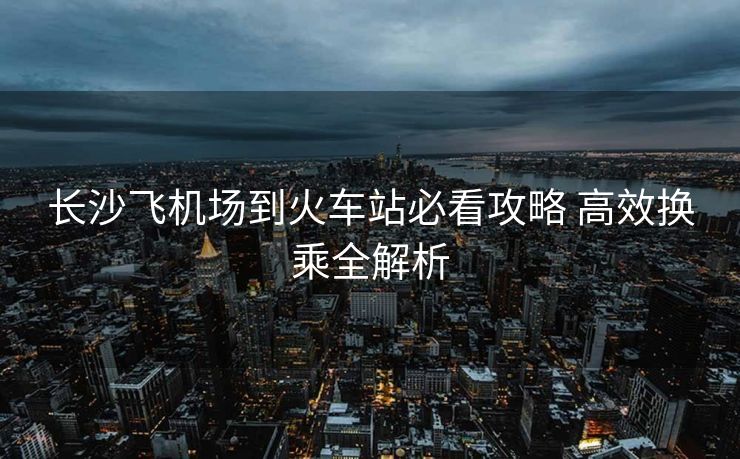 长沙飞机场到火车站必看攻略 高效换乘全解析