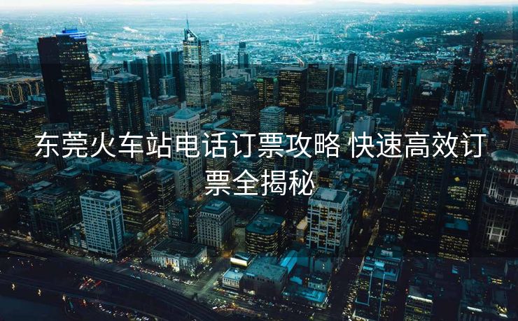 东莞火车站电话订票攻略 快速高效订票全揭秘