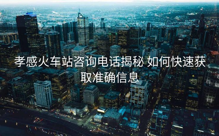 孝感火车站咨询电话揭秘 如何快速获取准确信息