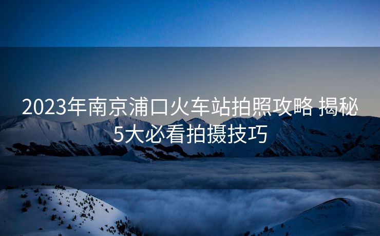 2023年南京浦口火车站拍照攻略 揭秘5大必看拍摄技巧