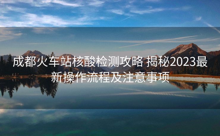 成都火车站核酸检测攻略 揭秘2023最新操作流程及注意事项 成都火车站核酸检测攻略 揭秘2023最新操作流程及注意事项