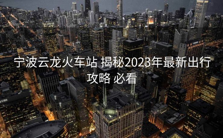 宁波云龙火车站 揭秘2023年最新出行攻略 必看