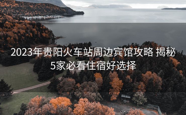 2023年贵阳火车站周边宾馆攻略 揭秘5家必看住宿好选择
