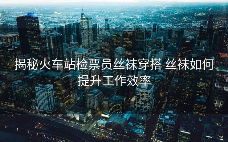 揭秘火车站检票员丝袜穿搭 丝袜如何提升工作效率