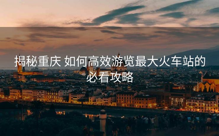 揭秘重庆 如何高效游览最大火车站的必看攻略