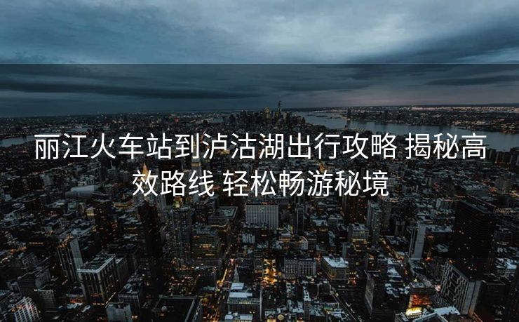 丽江火车站到泸沽湖出行攻略 揭秘高效路线 轻松畅游秘境