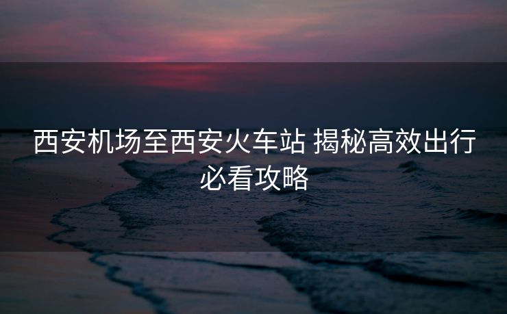 西安机场至西安火车站 揭秘高效出行必看攻略