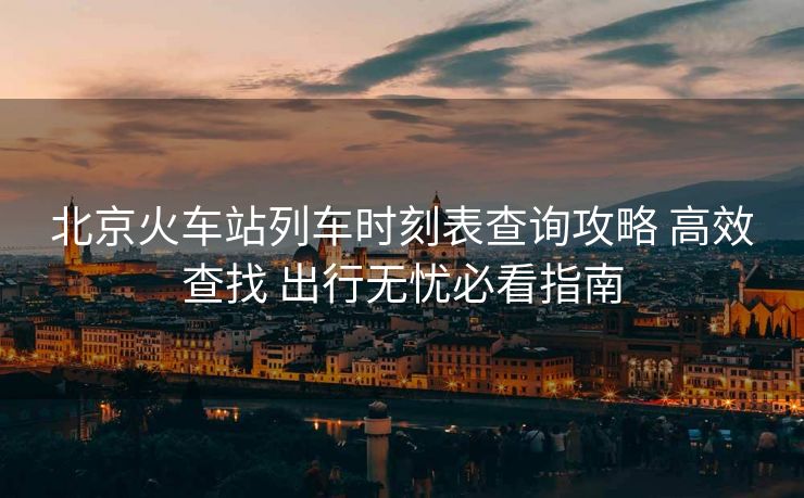 北京火车站列车时刻表查询攻略 高效查找 出行无忧必看指南