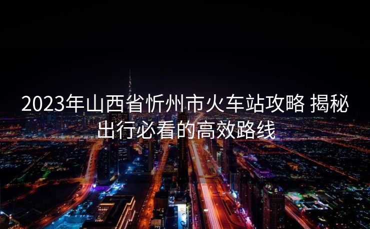 2023年山西省忻州市火车站攻略 揭秘出行必看的高效路线
