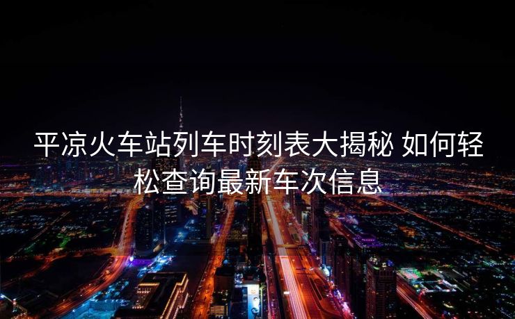 平凉火车站列车时刻表大揭秘 如何轻松查询最新车次信息