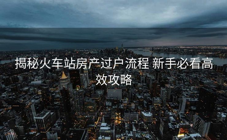 揭秘火车站房产过户流程 新手必看高效攻略