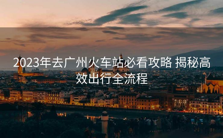 2023年去广州火车站必看攻略 揭秘高效出行全流程