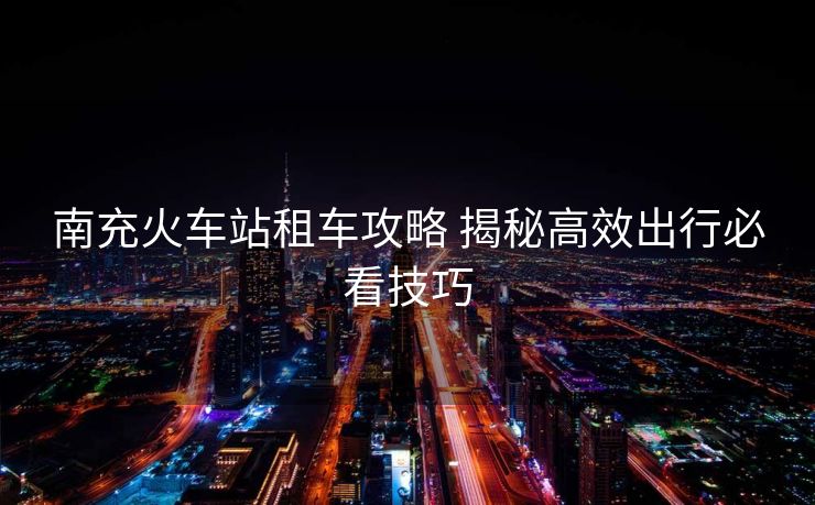 南充火车站租车攻略 揭秘高效出行必看技巧