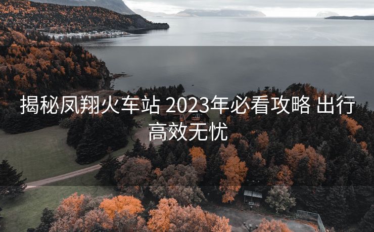 揭秘凤翔火车站 2023年必看攻略 出行高效无忧 揭秘凤翔火车站 2023年必看攻略 出行高效无忧