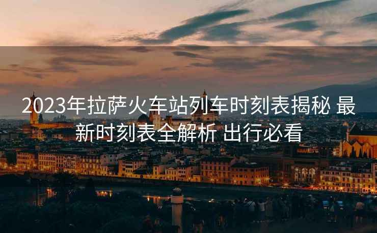2023年拉萨火车站列车时刻表揭秘 最新时刻表全解析 出行必看