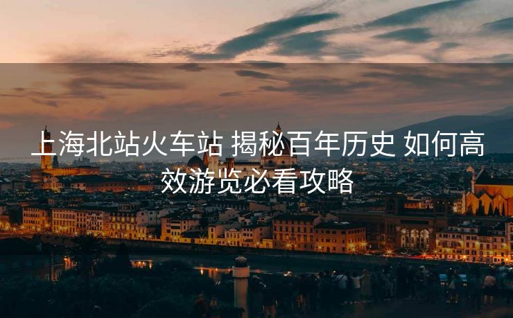 上海北站火车站 揭秘百年历史 如何高效游览必看攻略