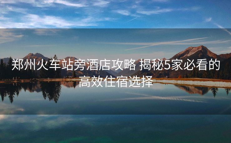 郑州火车站旁酒店攻略 揭秘5家必看的高效住宿选择