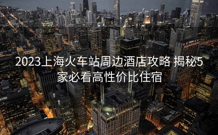 2023上海火车站周边酒店攻略 揭秘5家必看高性价比住宿