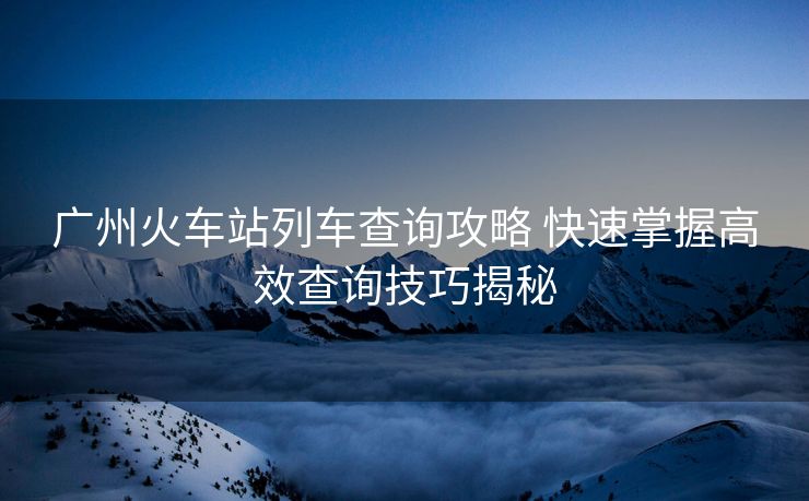 广州火车站列车查询攻略 快速掌握高效查询技巧揭秘