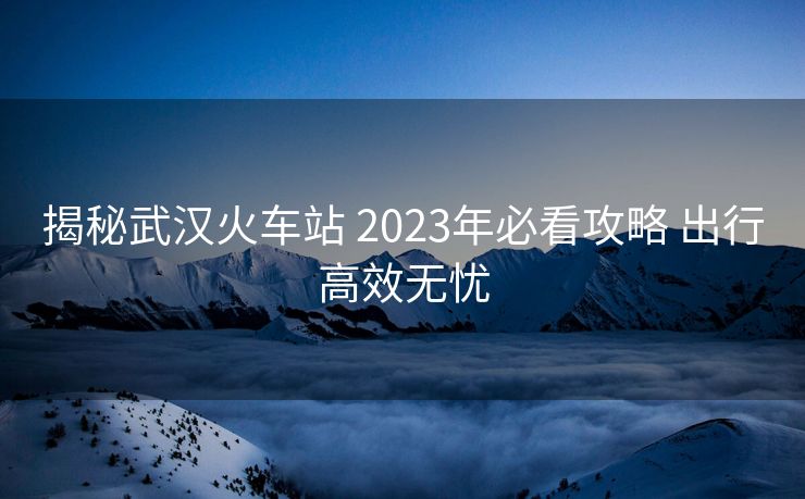 揭秘武汉火车站 2023年必看攻略 出行高效无忧