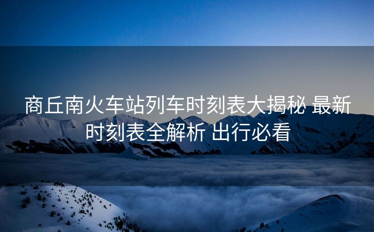 商丘南火车站列车时刻表大揭秘 最新时刻表全解析 出行必看