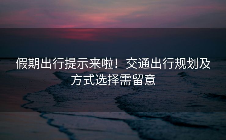 假期出行提示来啦！交通出行规划及方式选择需留意