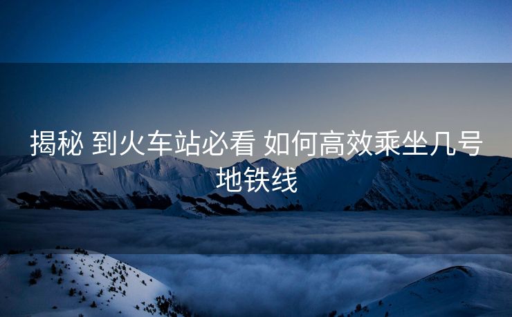 揭秘 到火车站必看 如何高效乘坐几号地铁线