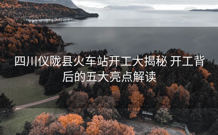 四川仪陇县火车站开工大揭秘 开工背后的五大亮点解读