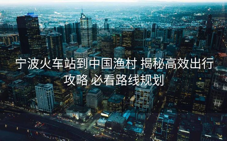 宁波火车站到中国渔村 揭秘高效出行攻略 必看路线规划