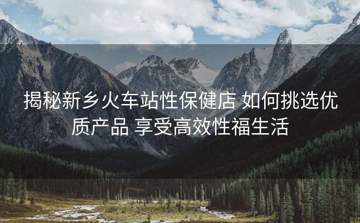 揭秘新乡火车站性保健店 如何挑选优质产品 享受高效性福生活