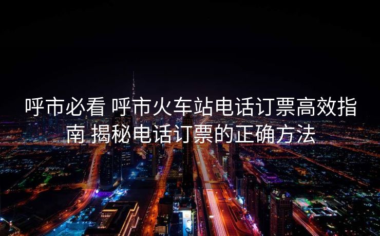 呼市必看 呼市火车站电话订票高效指南 揭秘电话订票的正确方法