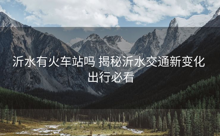 沂水有火车站吗 揭秘沂水交通新变化 出行必看