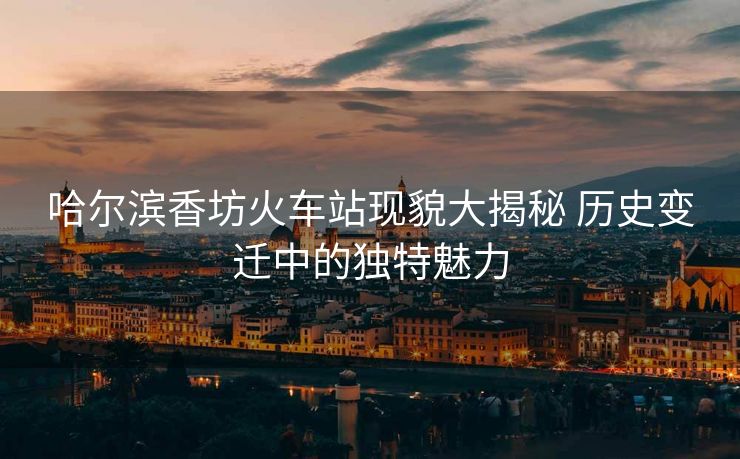 哈尔滨香坊火车站现貌大揭秘 历史变迁中的独特魅力