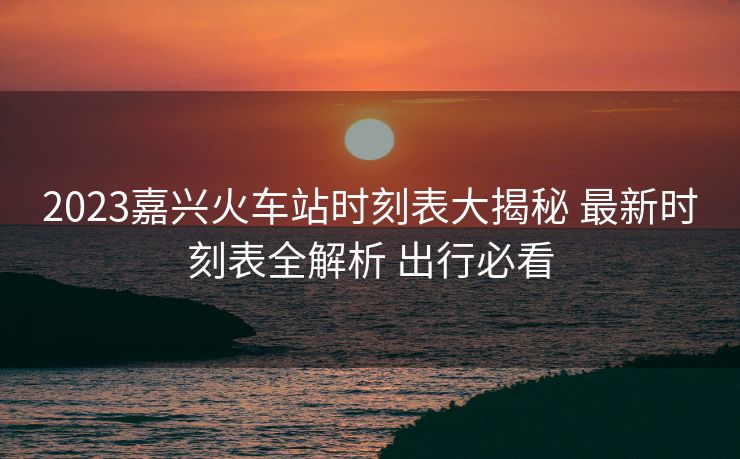 2023嘉兴火车站时刻表大揭秘 最新时刻表全解析 出行必看