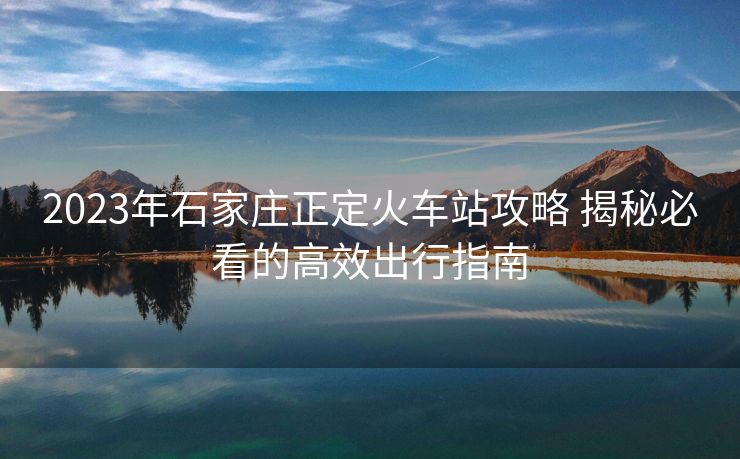 2023年石家庄正定火车站攻略 揭秘必看的高效出行指南