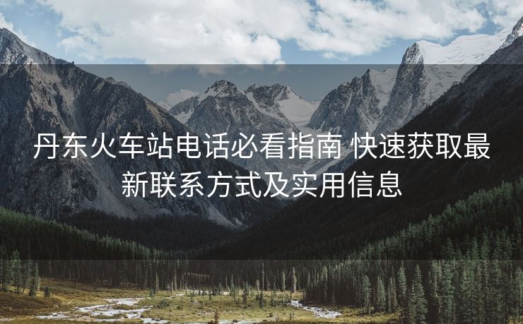 丹东火车站电话必看指南 快速获取最新联系方式及实用信息