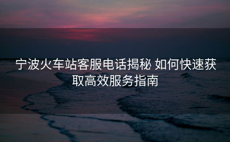 宁波火车站客服电话揭秘 如何快速获取高效服务指南