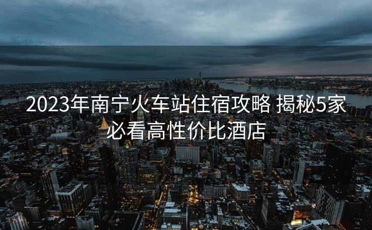 2023年南宁火车站住宿攻略 揭秘5家必看高性价比酒店
