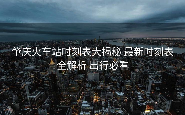 肇庆火车站时刻表大揭秘 最新时刻表全解析 出行必看