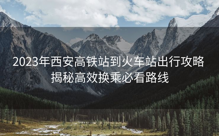 2023年西安高铁站到火车站出行攻略 揭秘高效换乘必看路线