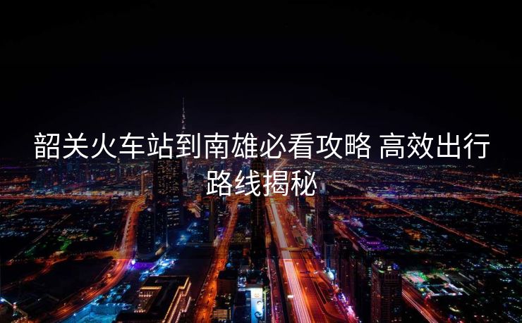 韶关火车站到南雄必看攻略 高效出行路线揭秘