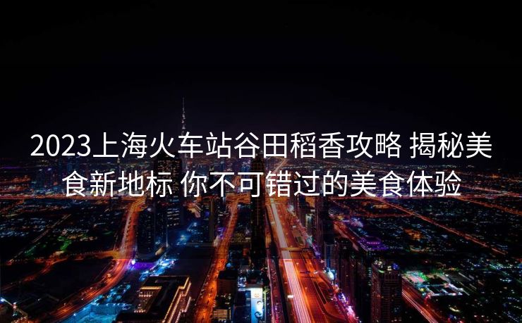 2023上海火车站谷田稻香攻略 揭秘美食新地标 你不可错过的美食体验