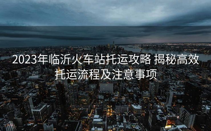 2023年临沂火车站托运攻略 揭秘高效托运流程及注意事项