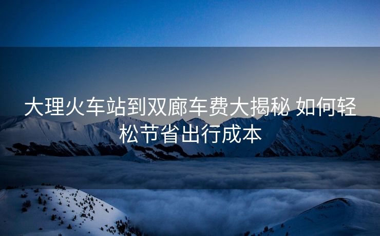 大理火车站到双廊车费大揭秘 如何轻松节省出行成本