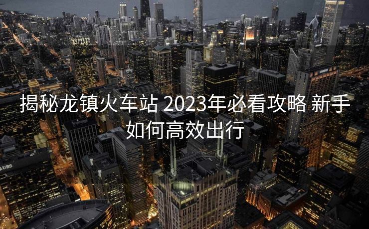 揭秘龙镇火车站 2023年必看攻略 新手如何高效出行