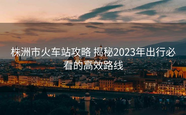 株洲市火车站攻略 揭秘2023年出行必看的高效路线