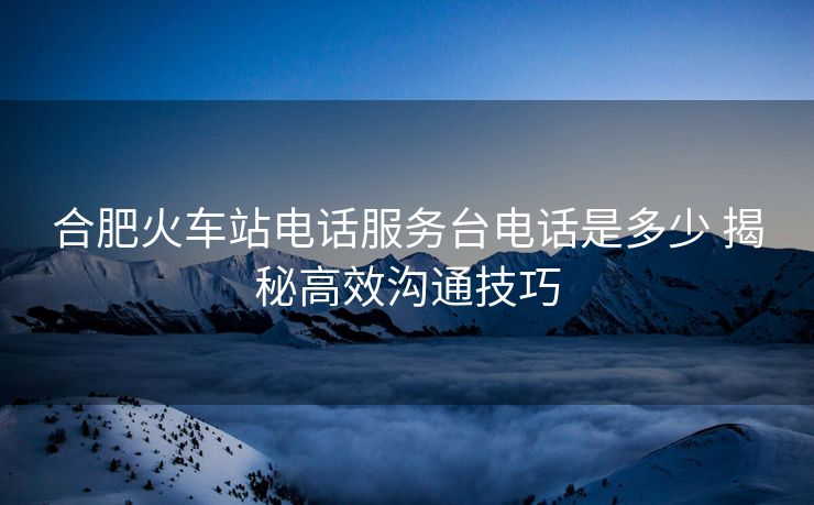 合肥火车站电话服务台电话是多少 揭秘高效沟通技巧 合肥火车站电话服务台电话是多少 揭秘高效沟通技巧