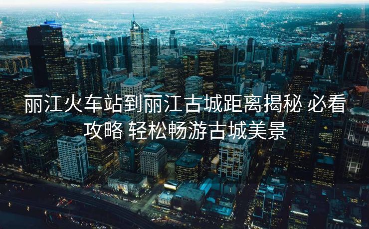 丽江火车站到丽江古城距离揭秘 必看攻略 轻松畅游古城美景